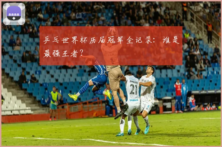 乒乓世界杯历届冠军全记录：谁是最强王者？