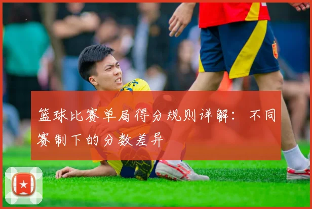 篮球比赛单局得分规则详解：不同赛制下的分数差异