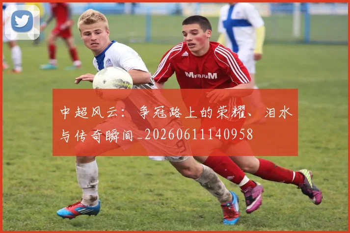 中超风云:争冠路上的荣耀、泪水与传奇瞬间_20260611140958