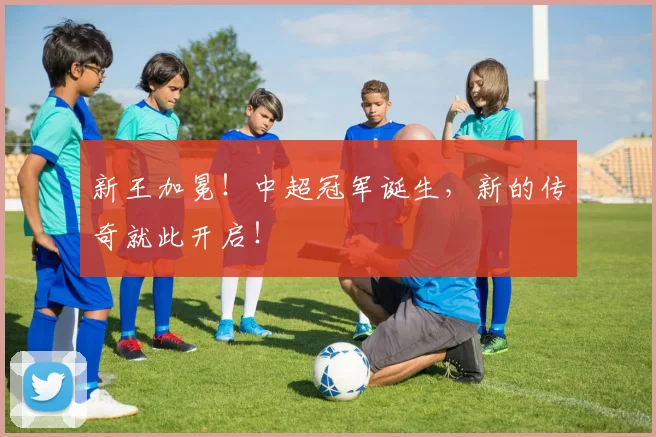 新王加冕!中超冠军诞生,新的传奇就此开启!