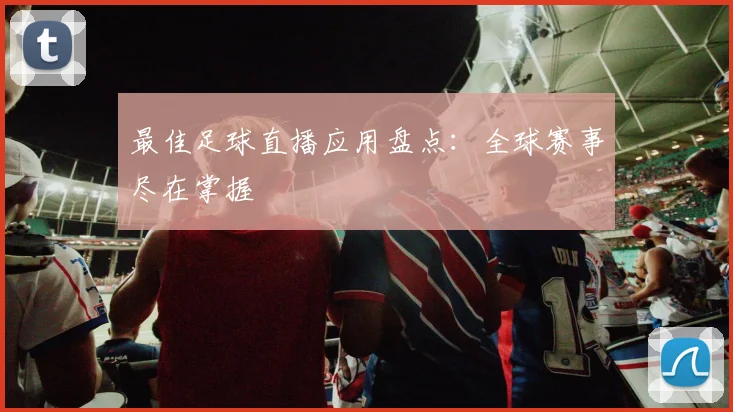 最佳足球直播应用盘点:全球赛事尽在掌握